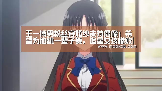 王一博男粉丝穿婚纱支持偶像！希望为他跳一辈子舞，追星女孩惨败|milan(图4)